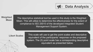 Weighted
Mean
The descriptive statistical tool be used in this study is the Weighted
Mean. This will utilize to determine the effectiveness for the extent of
compliance to ISO 25010 of the developed Integrated Student
Management Support System.
Likert Scales This scale will use to get the point scales and descriptive
equivalent of the participants’ response on the proposed
system. The (5) point scale has a corresponding descriptive
equivalent as presented below.
Data Analysis
This scale will use to get the point scales and descriptive
equivalent of the participants’ response on the proposed
system. The (5) point scale has a corresponding descriptive
equivalent as presented below.
 
