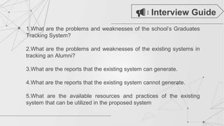 1.What are the problems and weaknesses of the school’s Graduates
Tracking System?
2.What are the problems and weaknesses of the existing systems in
tracking an Alumni?
3.What are the reports that the existing system can generate.
4.What are the reports that the existing system cannot generate.
5.What are the available resources and practices of the existing
system that can be utilized in the proposed system
Interview Guide
 
