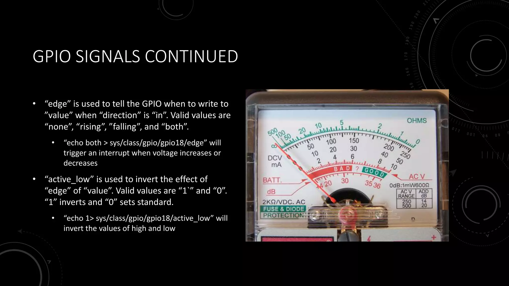 GPIO SIGNALS CONTINUED
• “edge” is used to tell the GPIO when to write to
”value” when “direction” is “in”. Valid values are
“none”, “rising”, ”falling”, and “both”.
• “echo both > sys/class/gpio/gpio18/edge” will
trigger an interrupt when voltage increases or
decreases
• “active_low” is used to invert the effect of
“edge” of “value”. Valid values are “1`” and “0”.
“1” inverts and “0” sets standard.
• “echo 1> sys/class/gpio/gpio18/active_low” will
invert the values of high and low
 