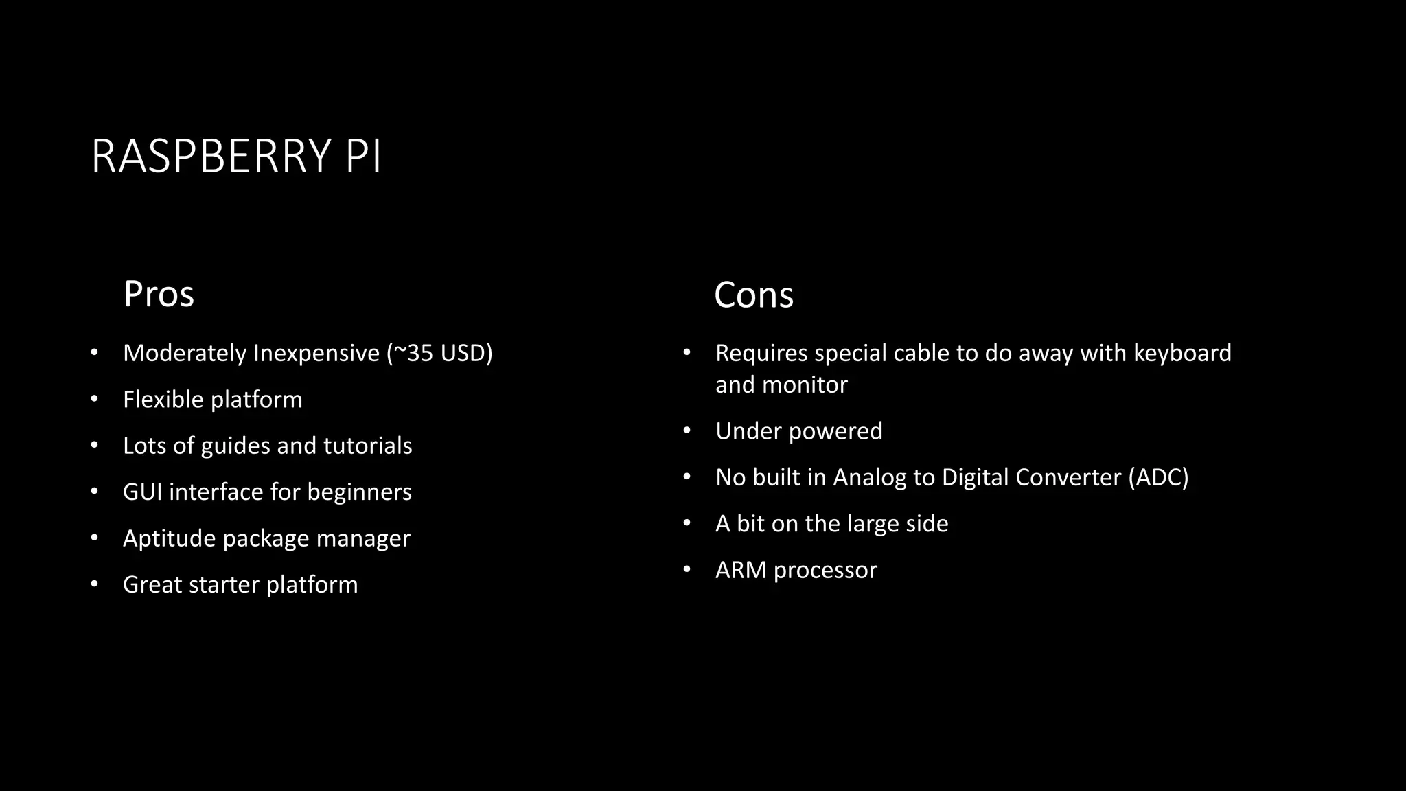 RASPBERRY PI
Pros
• Moderately Inexpensive (~35 USD)
• Flexible platform
• Lots of guides and tutorials
• GUI interface for beginners
• Aptitude package manager
• Great starter platform
Cons
• Requires special cable to do away with keyboard
and monitor
• Under powered
• No built in Analog to Digital Converter (ADC)
• A bit on the large side
• ARM processor
 