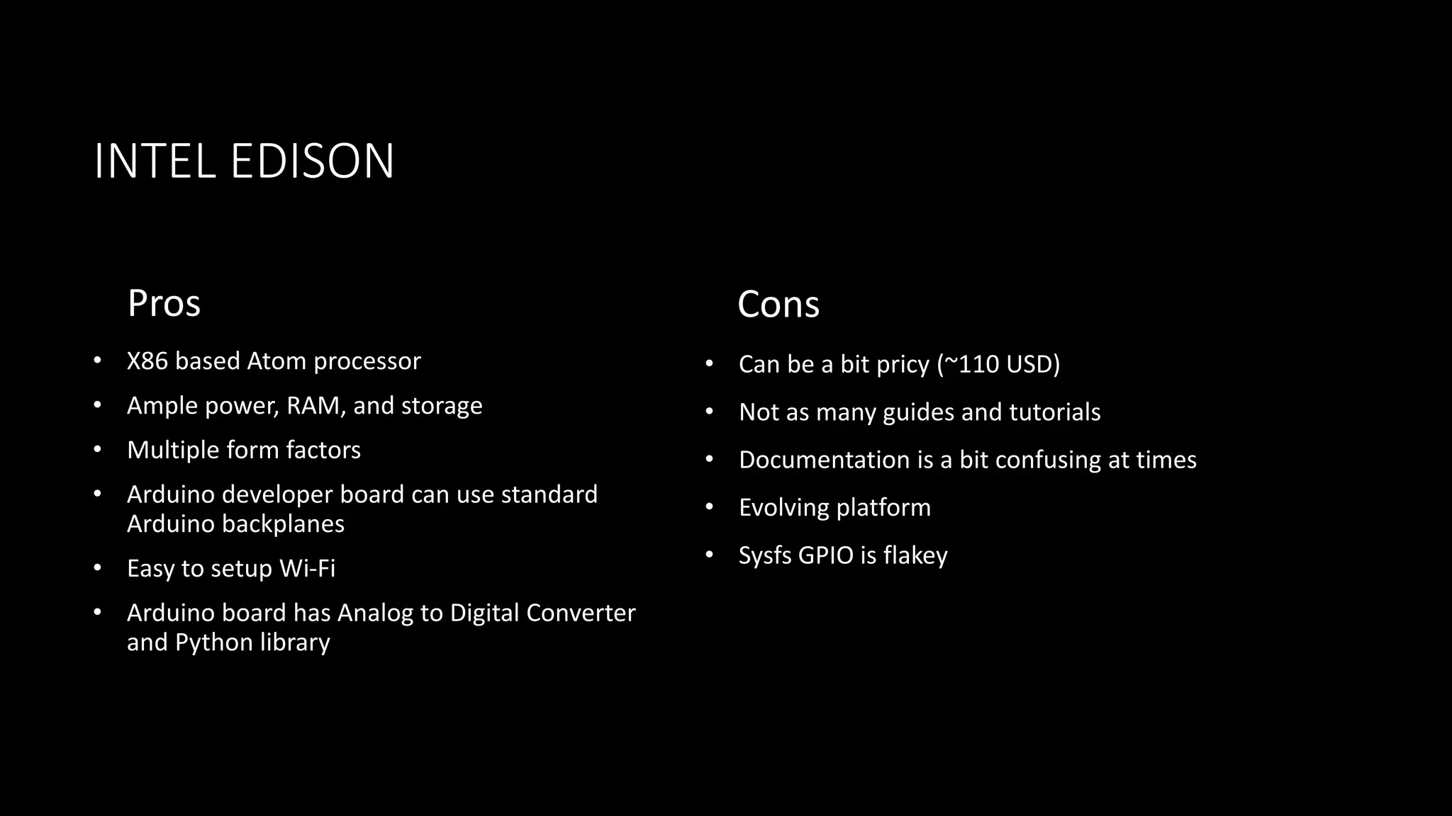 INTEL EDISON
Pros
• X86 based Atom processor
• Ample power, RAM, and storage
• Multiple form factors
• Arduino developer board can use standard
Arduino backplanes
• Easy to setup Wi-Fi
• Arduino board has Analog to Digital Converter
and Python library
Cons
• Can be a bit pricy (~110 USD)
• Not as many guides and tutorials
• Documentation is a bit confusing at times
• Evolving platform
• Sysfs GPIO is flakey
 