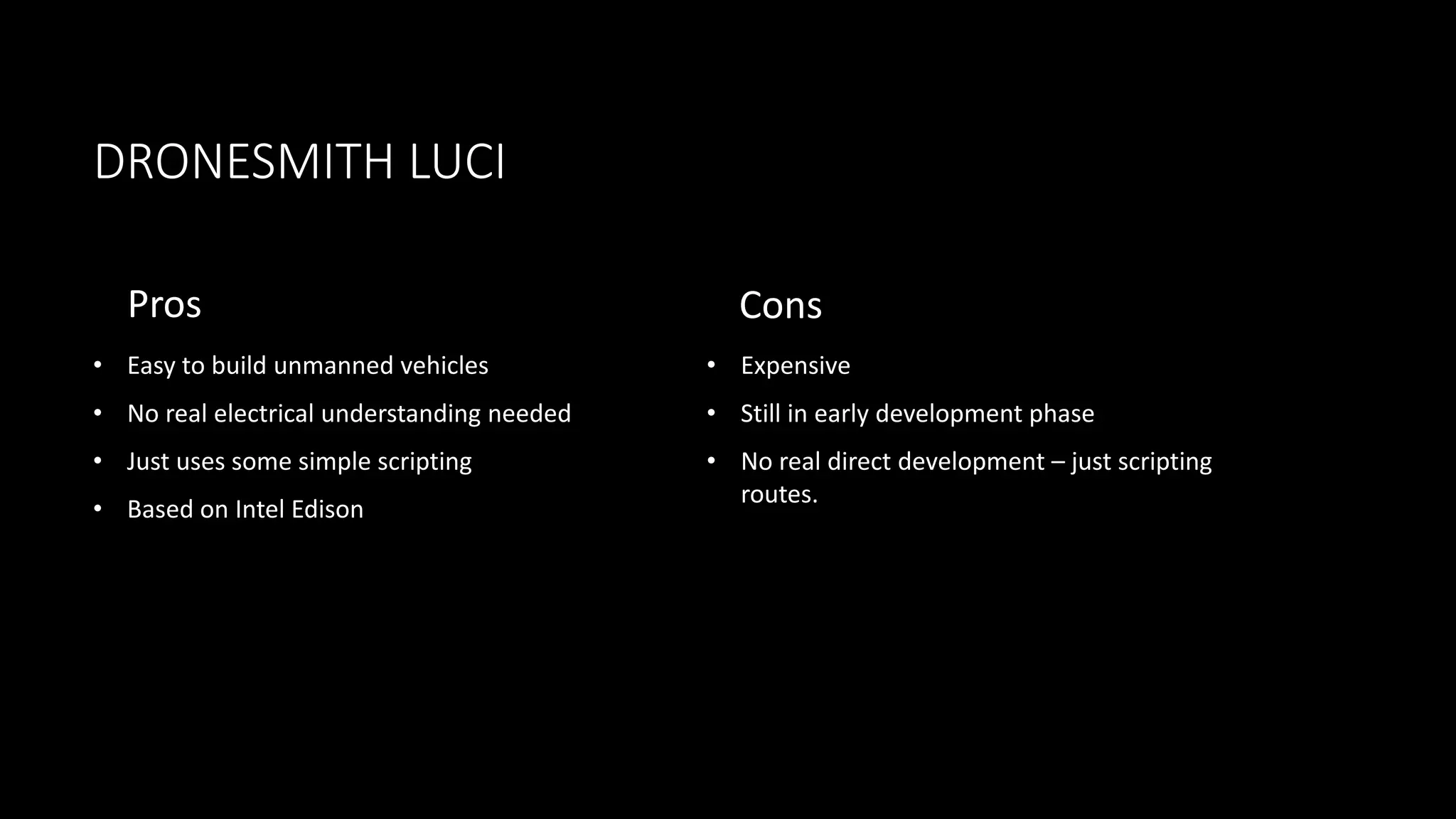 DRONESMITH LUCI
Pros
• Easy to build unmanned vehicles
• No real electrical understanding needed
• Just uses some simple scripting
• Based on Intel Edison
Cons
• Expensive
• Still in early development phase
• No real direct development – just scripting
routes.
 