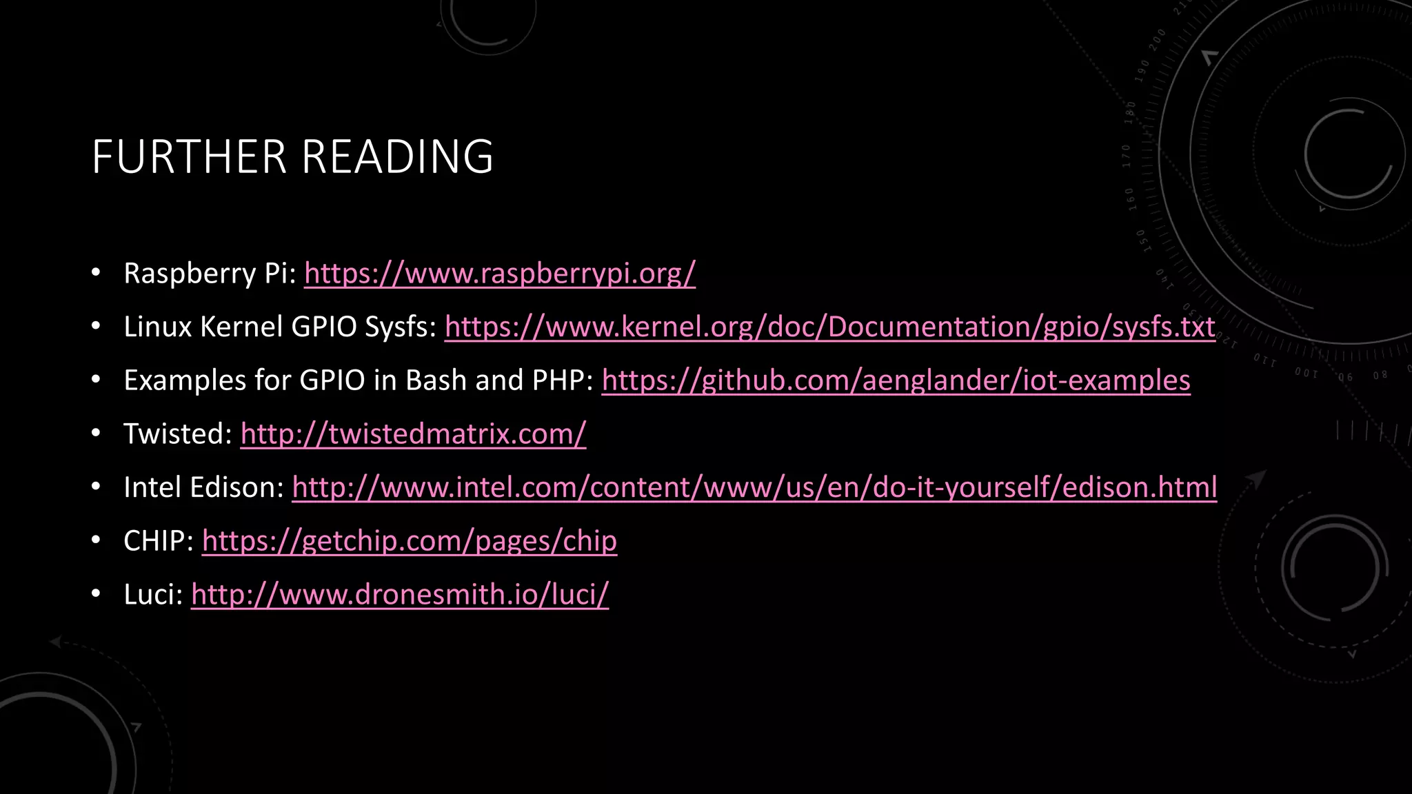 FURTHER READING
• Raspberry Pi: https://www.raspberrypi.org/
• Linux Kernel GPIO Sysfs: https://www.kernel.org/doc/Documentation/gpio/sysfs.txt
• Examples for GPIO in Bash and PHP: https://github.com/aenglander/iot-examples
• Twisted: http://twistedmatrix.com/
• Intel Edison: http://www.intel.com/content/www/us/en/do-it-yourself/edison.html
• CHIP: https://getchip.com/pages/chip
• Luci: http://www.dronesmith.io/luci/
 