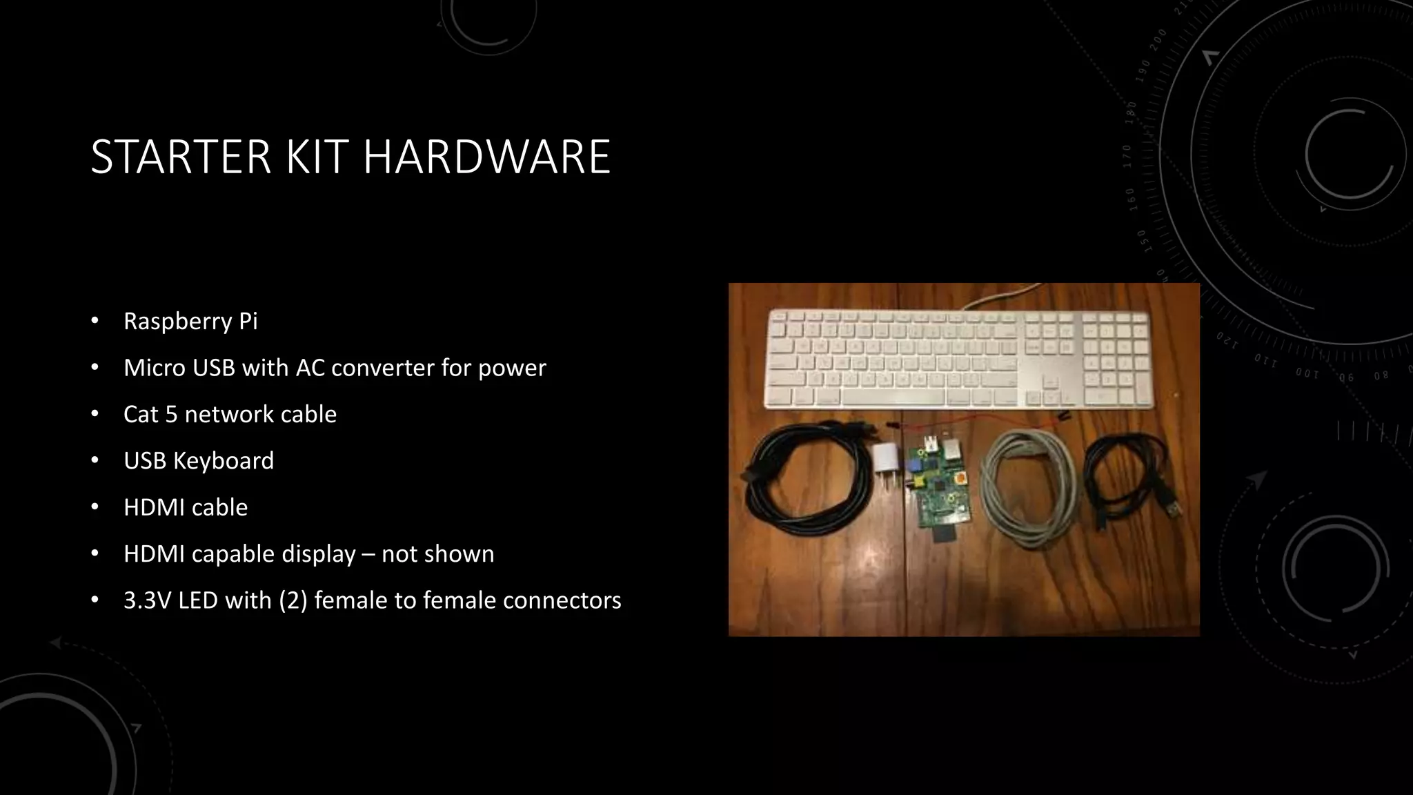 STARTER KIT HARDWARE
• Raspberry Pi
• Micro USB with AC converter for power
• Cat 5 network cable
• USB Keyboard
• HDMI cable
• HDMI capable display – not shown
• 3.3V LED with (2) female to female connectors
 