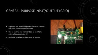 GENERAL PURPOSE INPUT/OUTPUT (GPIO)
• A generic pin on an integrated circuit (IC) whose
behavior is controlled at runtime
• Use to control and transfer data to and from
external devices to the IC
• Available on all general purpose IC boards
 