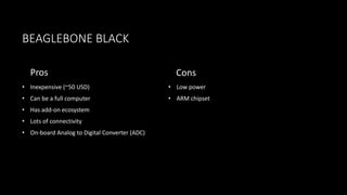 BEAGLEBONE BLACK
Pros
• Inexpensive (~50 USD)
• Can be a full computer
• Has add-on ecosystem
• Lots of connectivity
• On-board Analog to Digital Converter (ADC)
Cons
• Low power
• ARM chipset
 