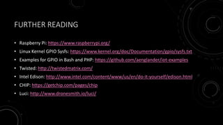 FURTHER READING
• Raspberry Pi: https://www.raspberrypi.org/
• Linux Kernel GPIO Sysfs: https://www.kernel.org/doc/Documentation/gpio/sysfs.txt
• Examples for GPIO in Bash and PHP: https://github.com/aenglander/iot-examples
• Twisted: http://twistedmatrix.com/
• Intel Edison: http://www.intel.com/content/www/us/en/do-it-yourself/edison.html
• CHIP: https://getchip.com/pages/chip
• Luci: http://www.dronesmith.io/luci/
 