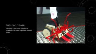 THE LEXICUTIONER
Designed a built using SumoBot Jr.
(Pawelbot) by Adam Englander and Lexi
Glazer
 
