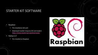 STARTER KIT SOFTWARE
• Raspbian
• Pre-installed on SD card
• Download installer (requires SD card reader):
https://www.raspberrypi.org/downloads/
• Python 2.7
• Pre-installed on Raspbian
 