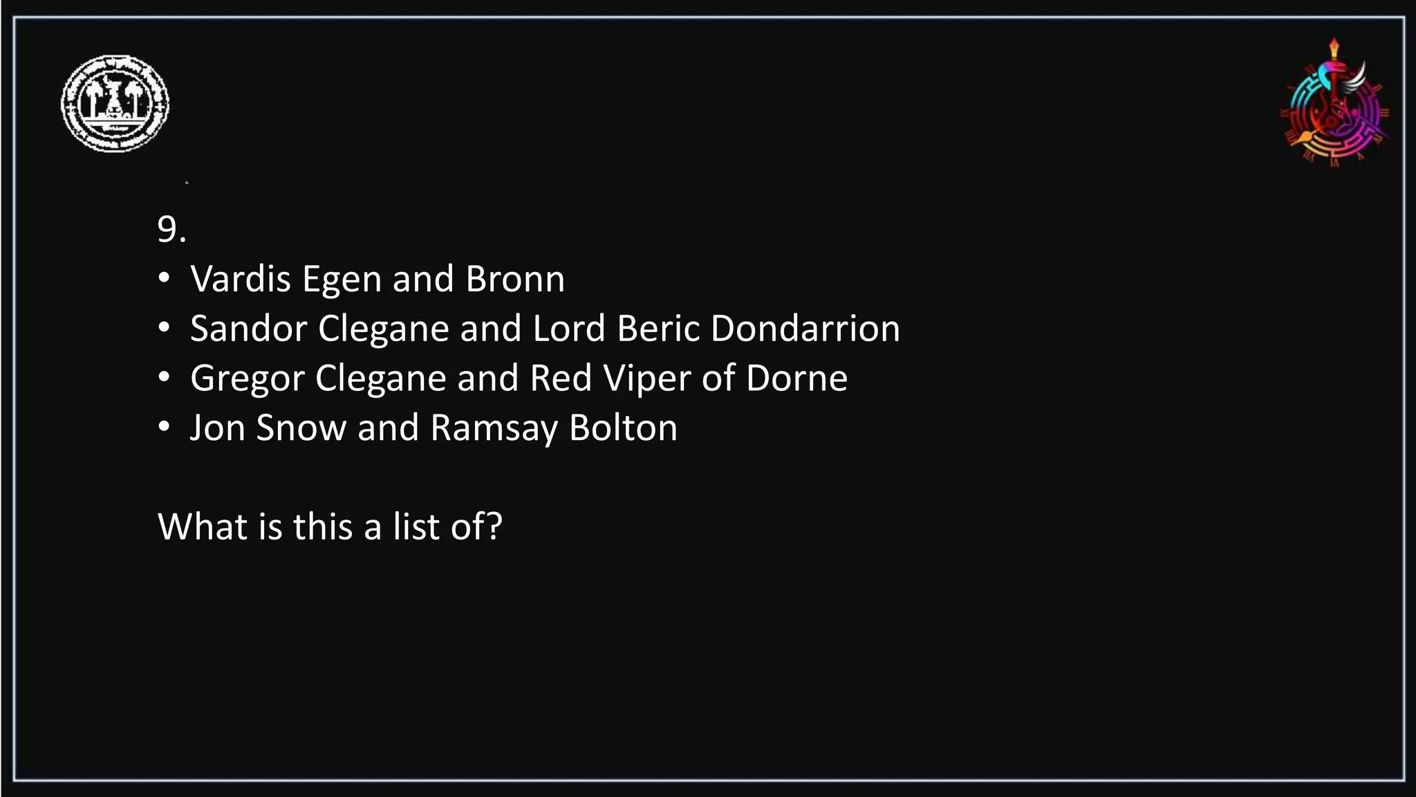 9.
• Vardis Egen and Bronn
• Sandor Clegane and Lord Beric Dondarrion
• Gregor Clegane and Red Viper of Dorne
• Jon Snow and Ramsay Bolton
What is this a list of?
 
