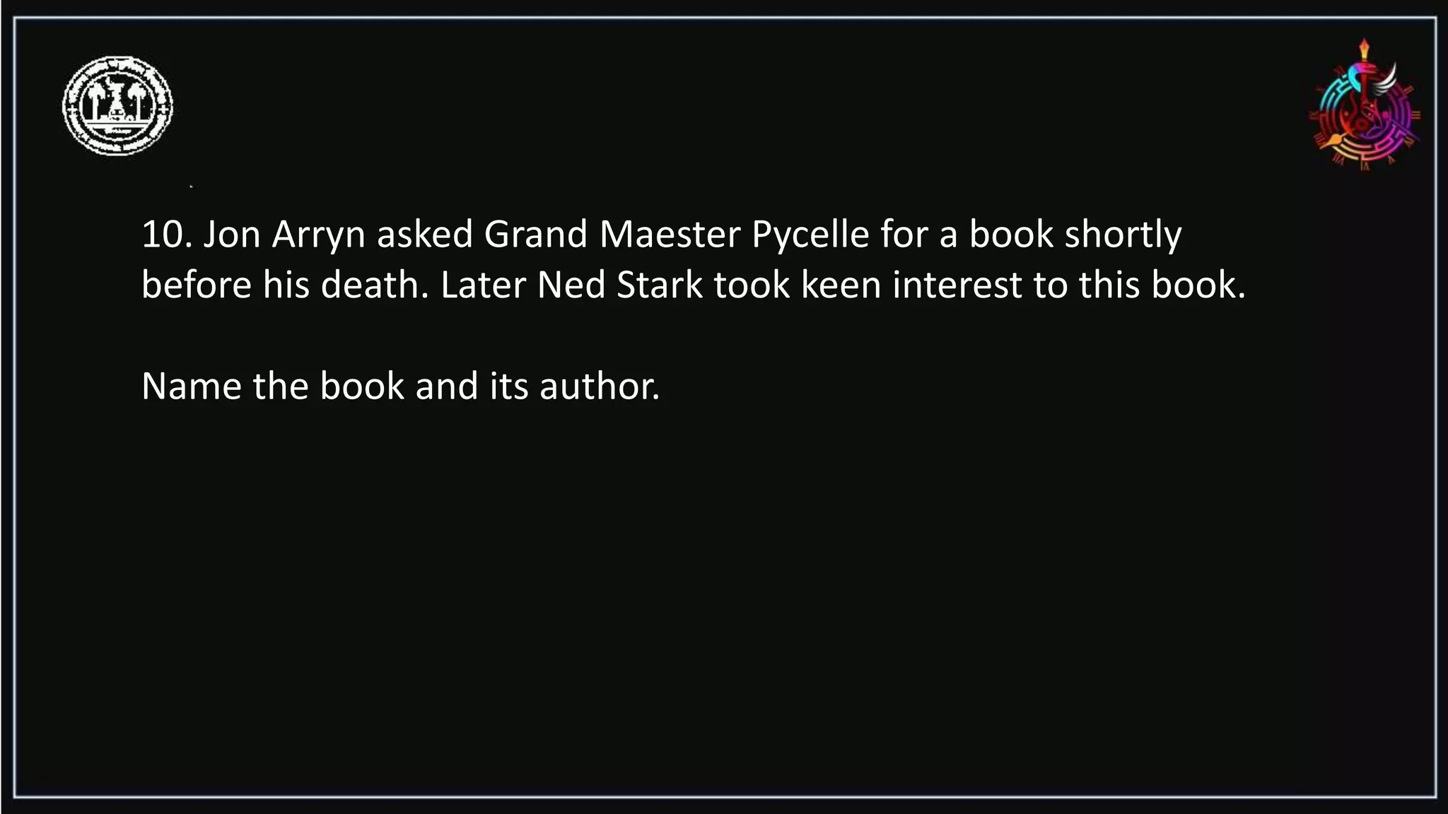 10. Jon Arryn asked Grand Maester Pycelle for a book shortly
before his death. Later Ned Stark took keen interest to this book.
Name the book and its author.
 