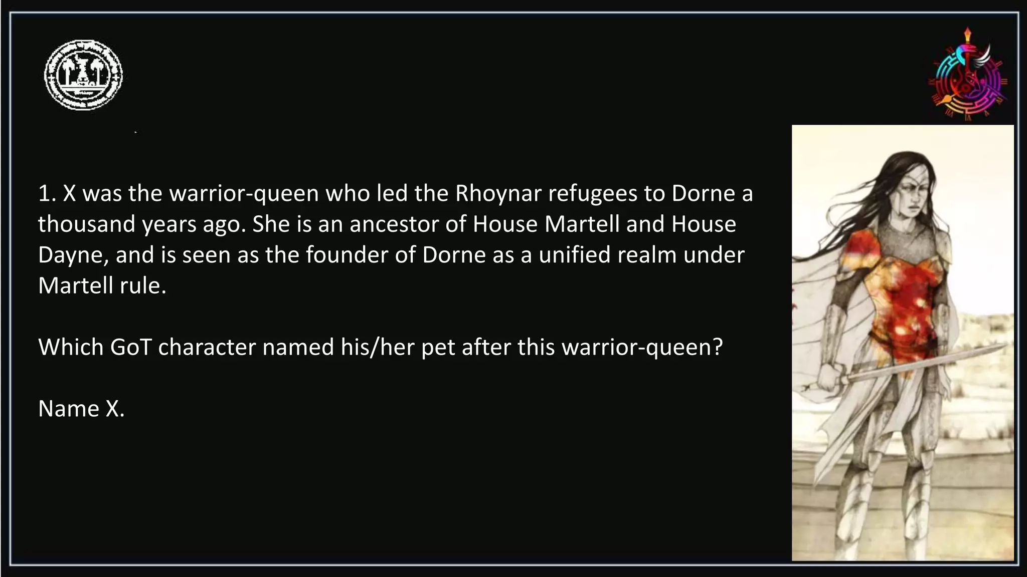 1. X was the warrior-queen who led the Rhoynar refugees to Dorne a
thousand years ago. She is an ancestor of House Martell and House
Dayne, and is seen as the founder of Dorne as a unified realm under
Martell rule.
Which GoT character named his/her pet after this warrior-queen?
Name X.
 