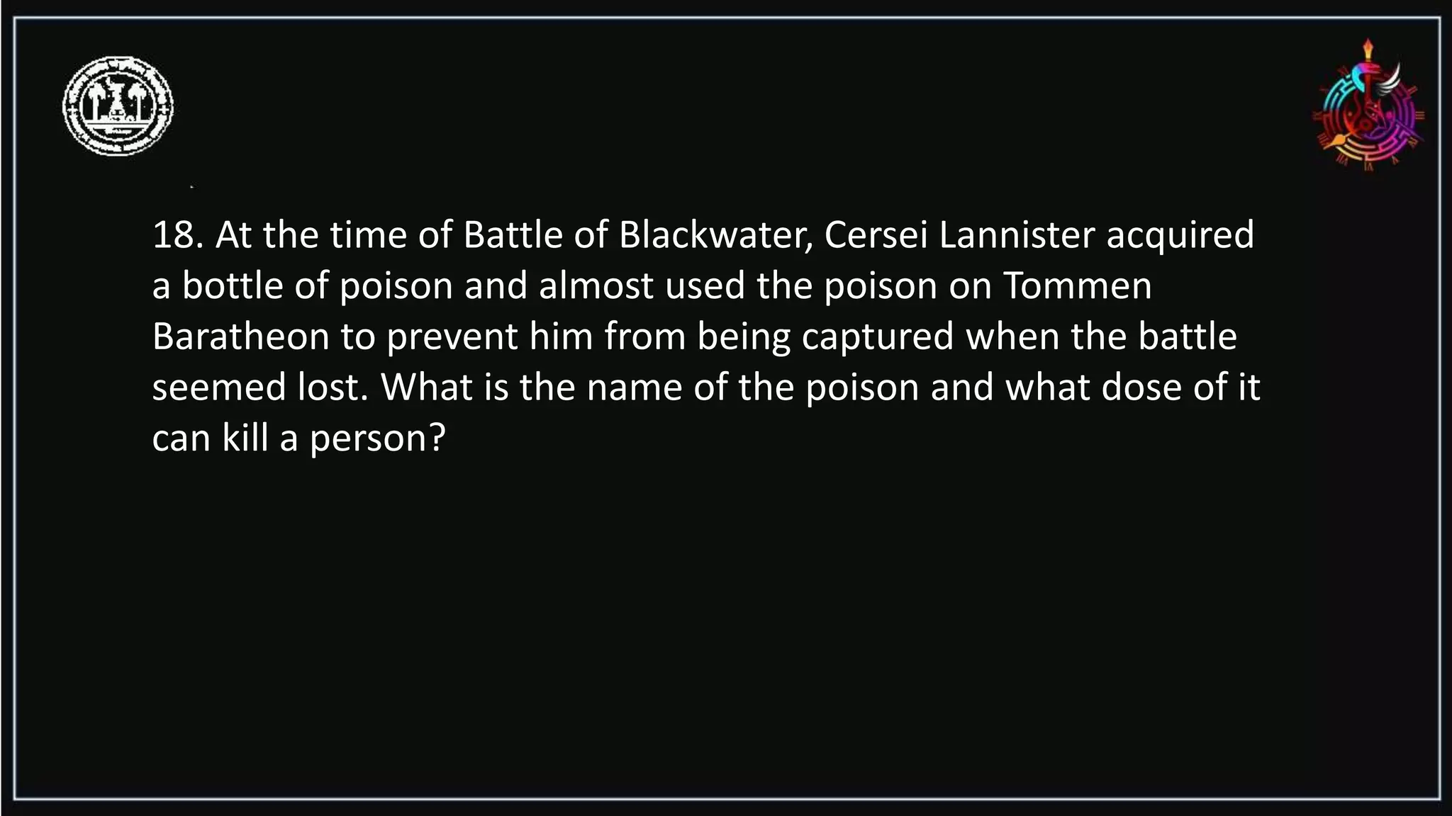 18. At the time of Battle of Blackwater, Cersei Lannister acquired
a bottle of poison and almost used the poison on Tommen
Baratheon to prevent him from being captured when the battle
seemed lost. What is the name of the poison and what dose of it
can kill a person?
 