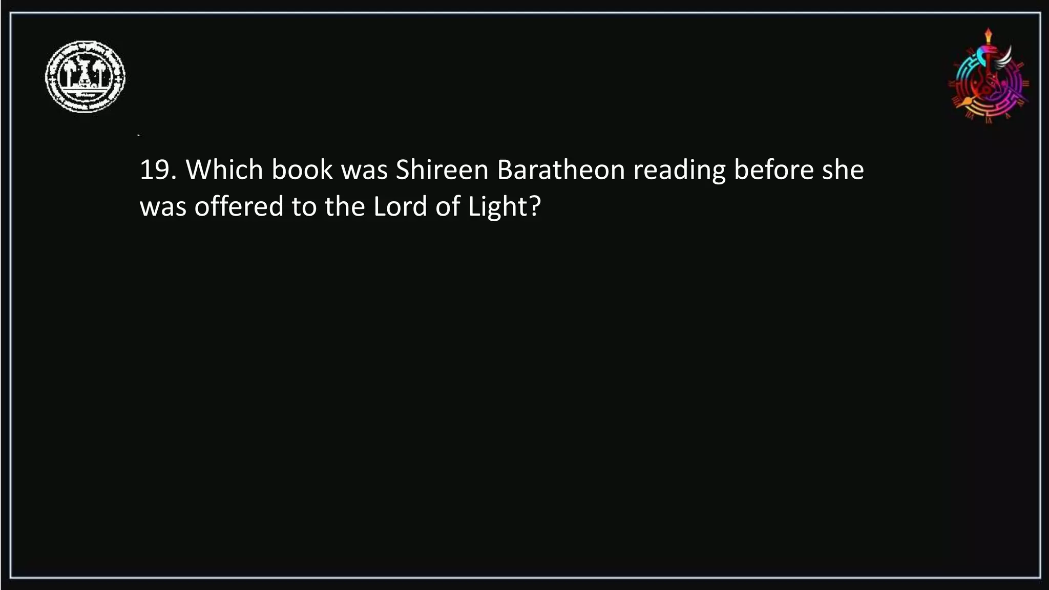 19. Which book was Shireen Baratheon reading before she
was offered to the Lord of Light?
 