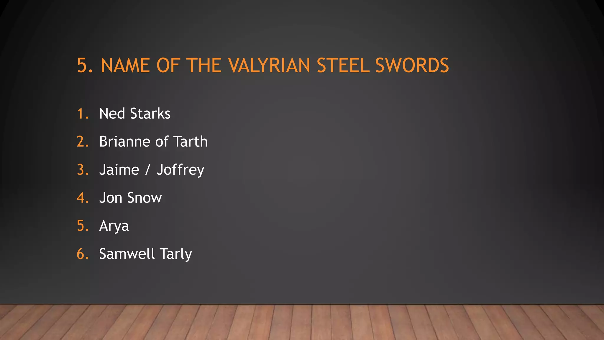 5. NAME OF THE VALYRIAN STEEL SWORDS
1. Ned Starks
2. Brianne of Tarth
3. Jaime / Joffrey
4. Jon Snow
5. Arya
6. Samwell Tarly
 