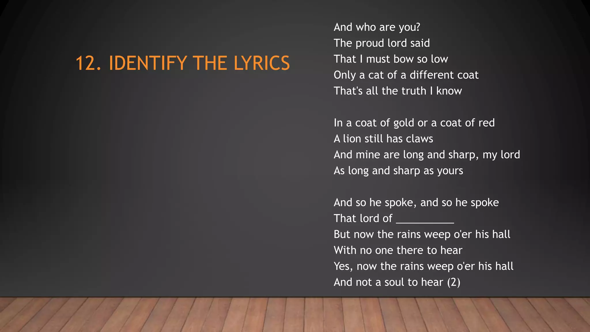 12. IDENTIFY THE LYRICS
And who are you?
The proud lord said
That I must bow so low
Only a cat of a different coat
That's all the truth I know
In a coat of gold or a coat of red
A lion still has claws
And mine are long and sharp, my lord
As long and sharp as yours
And so he spoke, and so he spoke
That lord of __________
But now the rains weep o'er his hall
With no one there to hear
Yes, now the rains weep o'er his hall
And not a soul to hear (2)
 