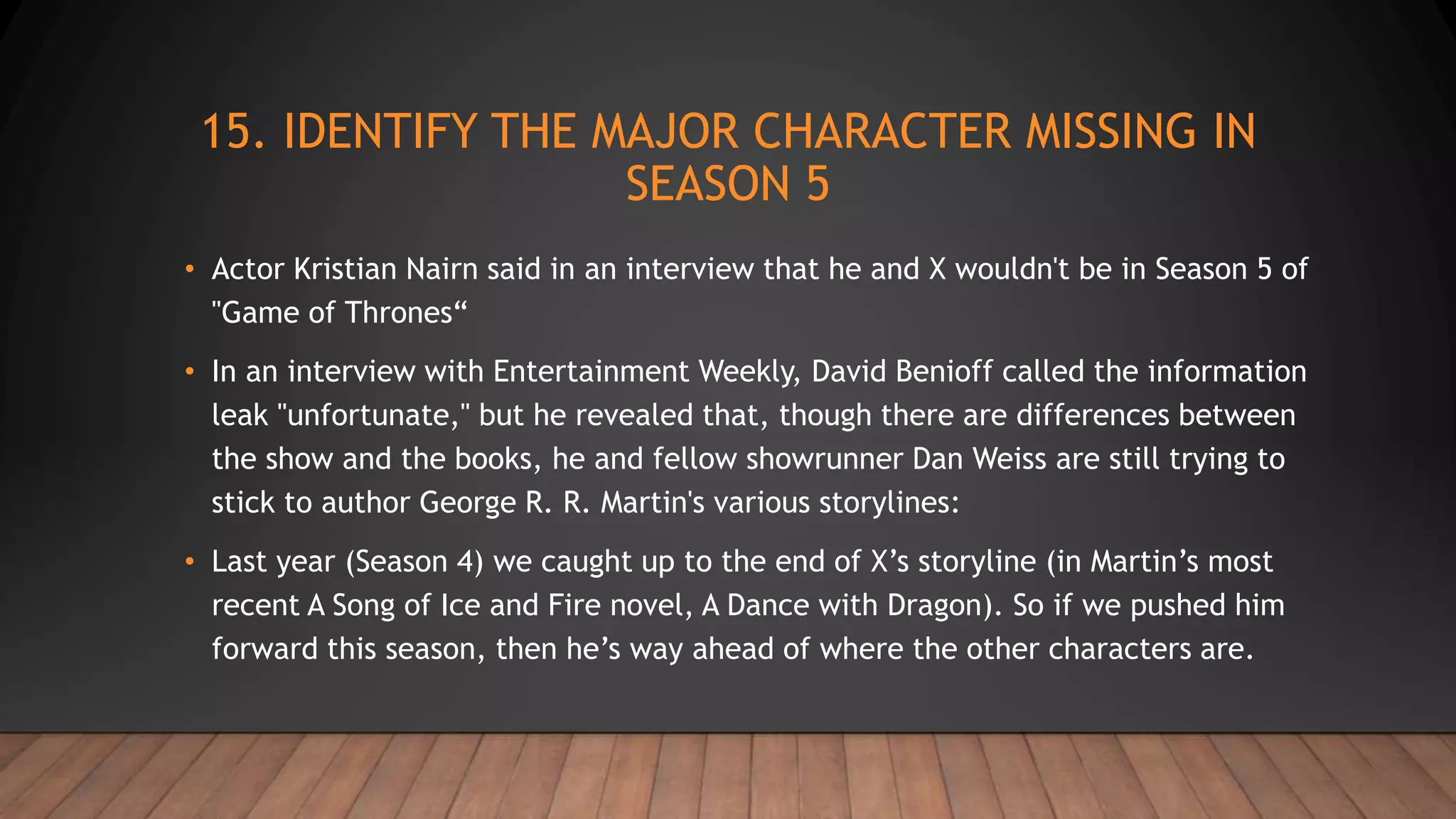 15. IDENTIFY THE MAJOR CHARACTER MISSING IN
SEASON 5
• Actor Kristian Nairn said in an interview that he and X wouldn't be in Season 5 of
"Game of Thrones“
• In an interview with Entertainment Weekly, David Benioff called the information
leak "unfortunate," but he revealed that, though there are differences between
the show and the books, he and fellow showrunner Dan Weiss are still trying to
stick to author George R. R. Martin's various storylines:
• Last year (Season 4) we caught up to the end of X’s storyline (in Martin’s most
recent A Song of Ice and Fire novel, A Dance with Dragon). So if we pushed him
forward this season, then he’s way ahead of where the other characters are.
 