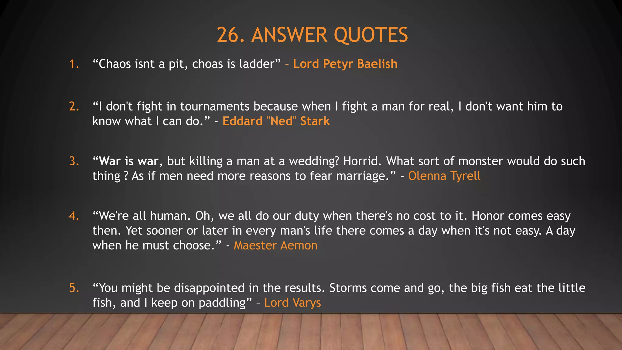26. ANSWER QUOTES
1. “Chaos isnt a pit, choas is ladder” – Lord Petyr Baelish
2. “I don't fight in tournaments because when I fight a man for real, I don't want him to
know what I can do.” - Eddard "Ned" Stark
3. “War is war, but killing a man at a wedding? Horrid. What sort of monster would do such
thing ? As if men need more reasons to fear marriage.” - Olenna Tyrell
4. “We're all human. Oh, we all do our duty when there's no cost to it. Honor comes easy
then. Yet sooner or later in every man's life there comes a day when it's not easy. A day
when he must choose.” - Maester Aemon
5. “You might be disappointed in the results. Storms come and go, the big fish eat the little
fish, and I keep on paddling” – Lord Varys
 