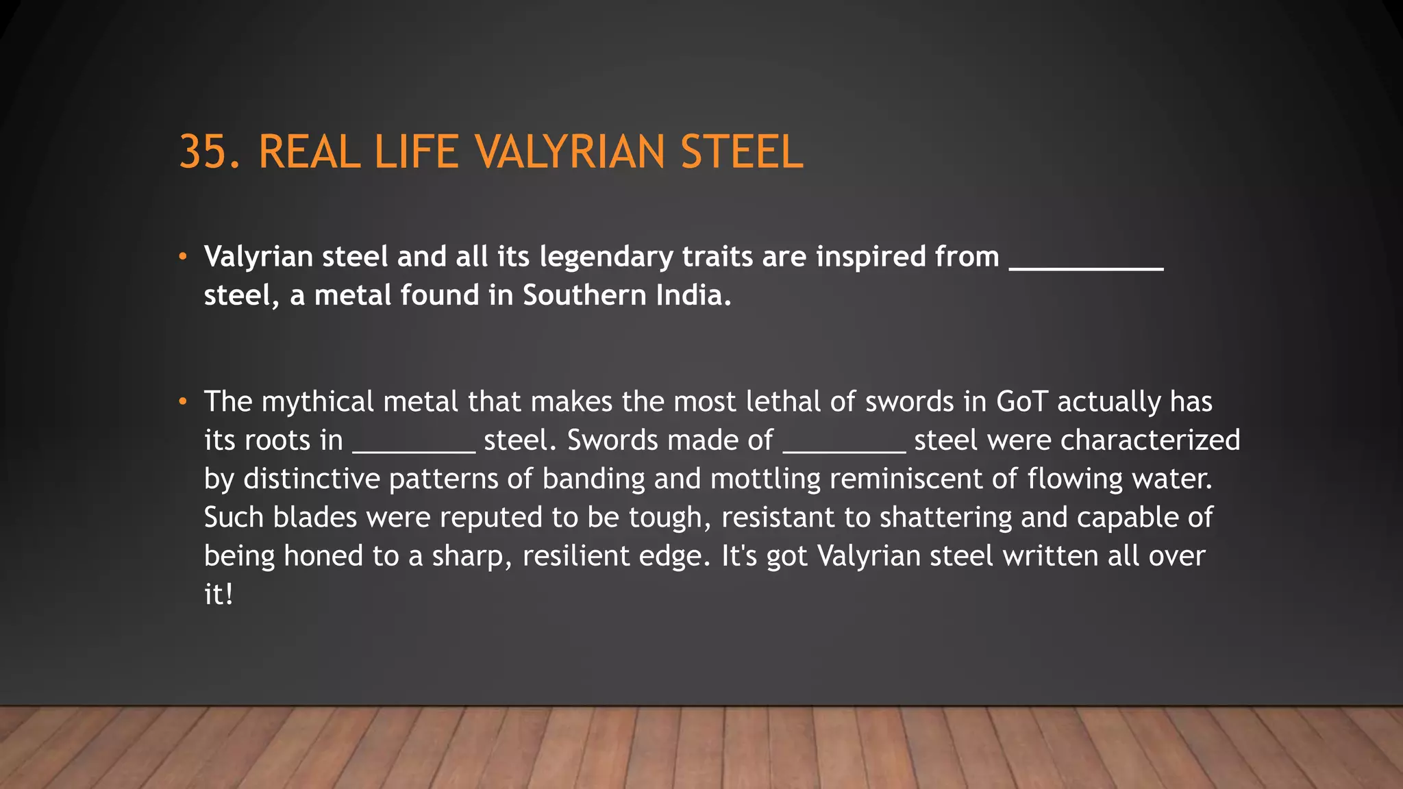 35. REAL LIFE VALYRIAN STEEL
• Valyrian steel and all its legendary traits are inspired from _________
steel, a metal found in Southern India.
• The mythical metal that makes the most lethal of swords in GoT actually has
its roots in ________ steel. Swords made of ________ steel were characterized
by distinctive patterns of banding and mottling reminiscent of flowing water.
Such blades were reputed to be tough, resistant to shattering and capable of
being honed to a sharp, resilient edge. It's got Valyrian steel written all over
it!
 