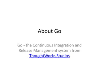 About Go

Go - the Continuous Integration and
Release Management system from
       ThoughtWorks Studios
 