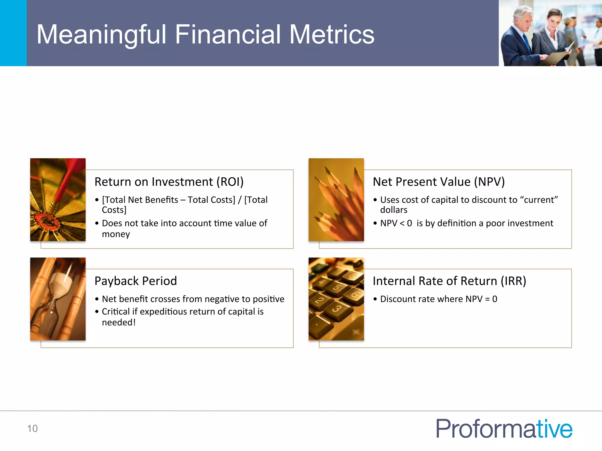 Meaningful Financial Metrics
10
Return	
  on	
  Investment	
  (ROI)	
  	
  
• [Total	
  Net	
  Beneﬁts	
  –	
  Total	
  Costs]	
  /	
  [Total	
  
Costs]	
  
• Does	
  not	
  take	
  into	
  account	
  Nme	
  value	
  of	
  
money	
  
Net	
  Present	
  Value	
  (NPV)	
  
• Uses	
  cost	
  of	
  capital	
  to	
  discount	
  to	
  “current”	
  
dollars	
  
• NPV	
  <	
  0	
  	
  is	
  by	
  deﬁniNon	
  a	
  poor	
  investment	
  
Payback	
  Period	
  
• Net	
  beneﬁt	
  crosses	
  from	
  negaNve	
  to	
  posiNve	
  
• CriNcal	
  if	
  expediNous	
  return	
  of	
  capital	
  is	
  
needed!	
  
Internal	
  Rate	
  of	
  Return	
  (IRR)	
  
• Discount	
  rate	
  where	
  NPV	
  =	
  0	
  
 
