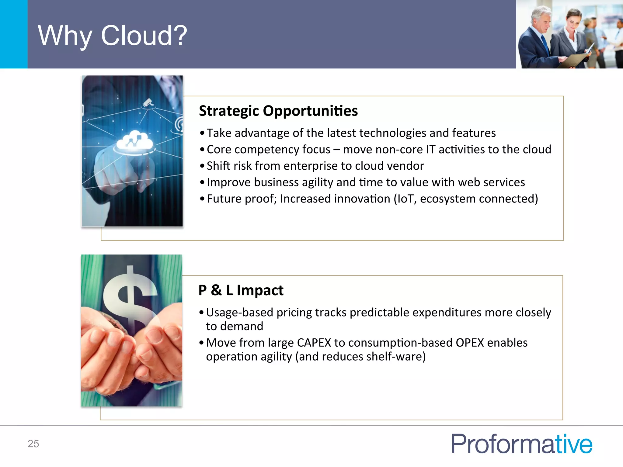 Why Cloud?
25
P	
  &	
  L	
  Impact	
  
• Usage-­‐based	
  pricing	
  tracks	
  predictable	
  expenditures	
  more	
  closely	
  
to	
  demand	
  
• Move	
  from	
  large	
  CAPEX	
  to	
  consumpNon-­‐based	
  OPEX	
  enables	
  
operaNon	
  agility	
  (and	
  reduces	
  shelf-­‐ware)	
  
Strategic	
  Opportuni/es	
  
• Take	
  advantage	
  of	
  the	
  latest	
  technologies	
  and	
  features	
  
• Core	
  competency	
  focus	
  –	
  move	
  non-­‐core	
  IT	
  acNviNes	
  to	
  the	
  cloud	
  
• Shiq	
  risk	
  from	
  enterprise	
  to	
  cloud	
  vendor	
  
• Improve	
  business	
  agility	
  and	
  Nme	
  to	
  value	
  with	
  web	
  services	
  
• Future	
  proof;	
  Increased	
  innovaNon	
  (IoT,	
  ecosystem	
  connected)	
  
 