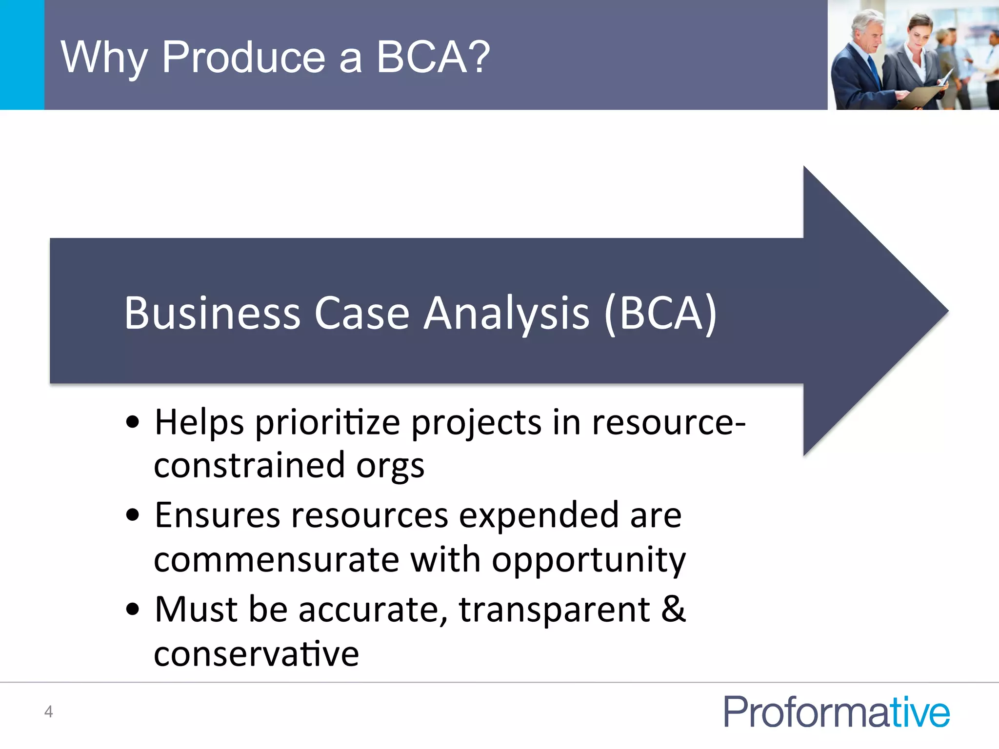 Why Produce a BCA?
4
• Helps	
  prioriNze	
  projects	
  in	
  resource-­‐
constrained	
  orgs	
  
• Ensures	
  resources	
  expended	
  are	
  
commensurate	
  with	
  opportunity	
  
• Must	
  be	
  accurate,	
  transparent	
  &	
  
conservaNve	
  
Business	
  Case	
  Analysis	
  (BCA)	
  
 