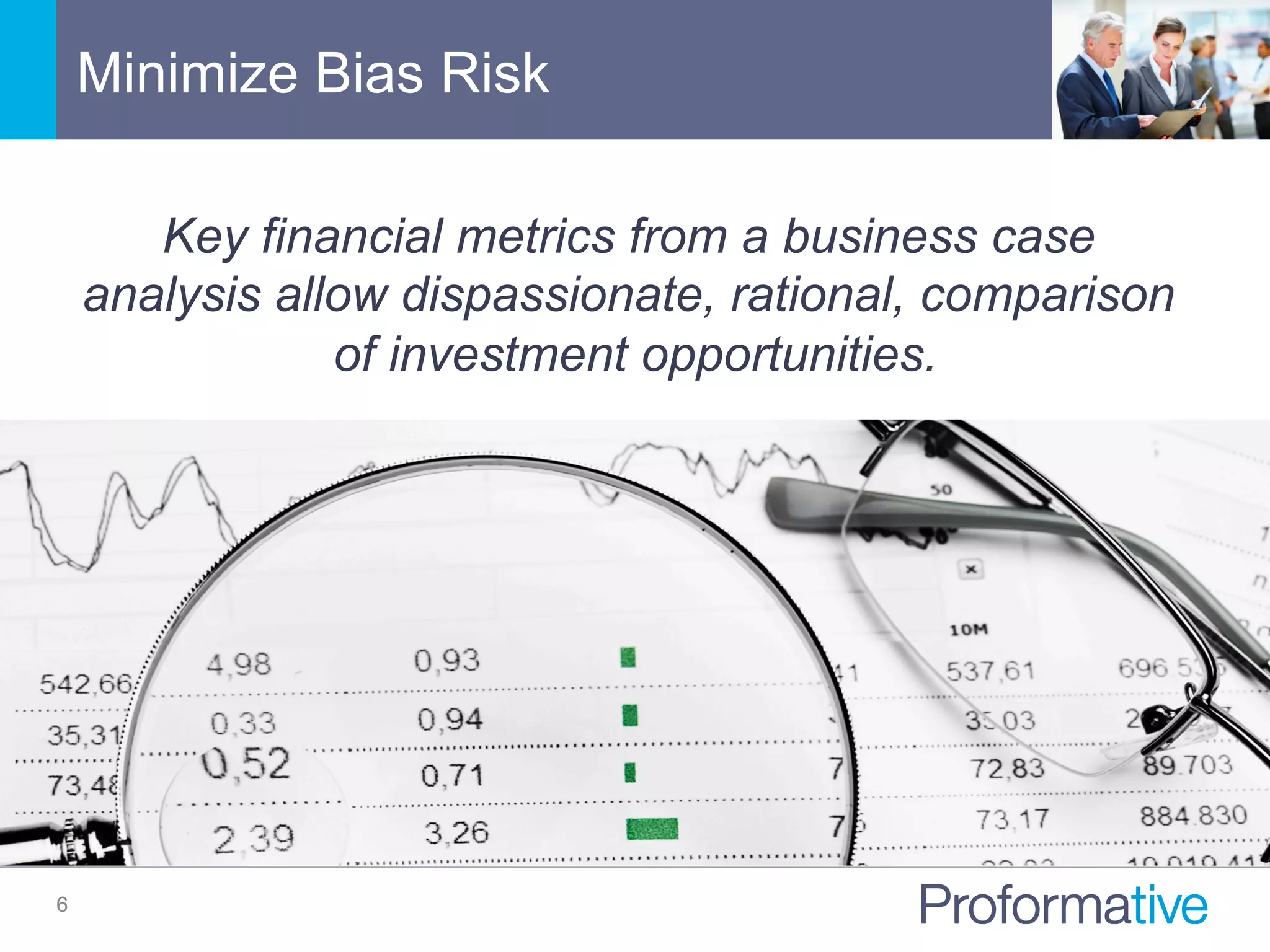 Minimize Bias Risk
6
Key financial metrics from a business case
analysis allow dispassionate, rational, comparison
of investment opportunities.
 