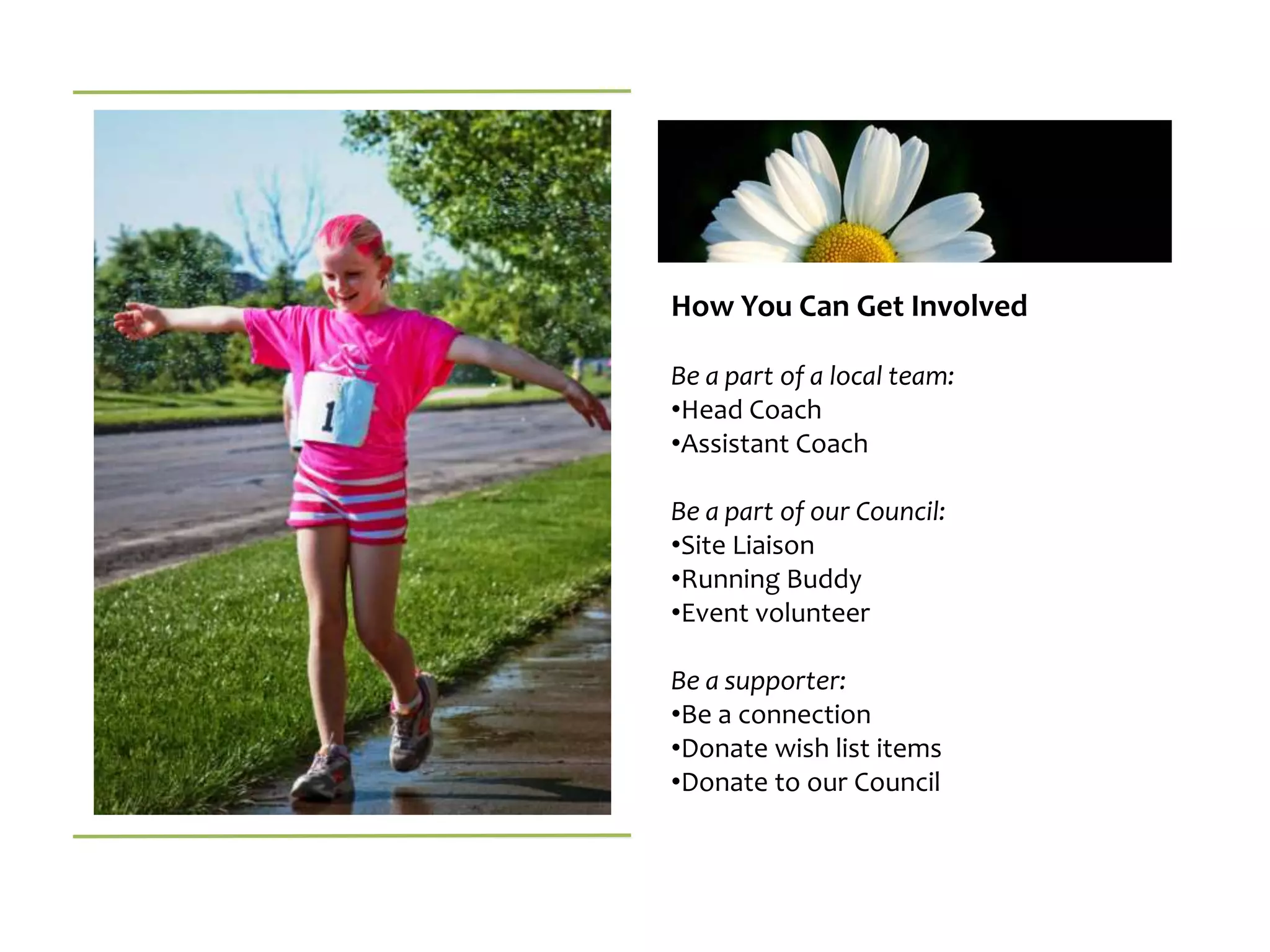 How You Can Get Involved

Be a part of a local team:
•Head Coach
•Assistant Coach

Be a part of our Council:
•Site Liaison
•Running Buddy
•Event volunteer

Be a supporter:
•Be a connection
•Donate wish list items
•Donate to our Council
 