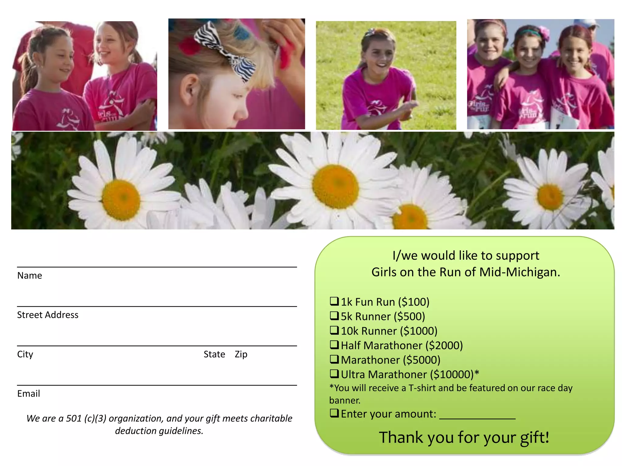 I/we would like to support
Name                                                                           Girls on the Run of Mid-Michigan.

                                                                     1k Fun Run ($100)
Street Address                                                       5k Runner ($500)
                                                                     10k Runner ($1000)
                                                                     Half Marathoner ($2000)
City                                        State Zip
                                                                     Marathoner ($5000)
                                                                     Ultra Marathoner ($10000)*
                                                                     *You will receive a T-shirt and be featured on our race day
Email
                                                                     banner.
  We are a 501 (c)(3) organization, and your gift meets charitable   Enter your amount:
                       deduction guidelines.
                                                                                 Thank you for your gift!
 