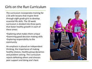 Girls on the Run Curriculum
The curriculum incorporates training for
a 5k with lessons that inspire third
through eigth grade girls to develop
essential life skills. The 10 week
curriculum is divided into three parts
that foster healthy growth in each of
these areas:
•Exploring what makes them unique
•Examining good decision-making skills
•Exploring responsibility to the
community
An emphasis is placed on independent
thinking, the importance of making
healthy choices, healthy group dynamics
and problem solving. The curriculum
rejects defeating others and stresses
peer support and doing one’s best.
 