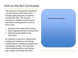 Girls on the Run Curriculum
The curriculum incorporates training for
a 5k with lessons that inspire third
through eigth grade girls to develop
essential life skills. The 10 week         Picture from race day
curriculum is divided into three parts
that foster healthy growth in each of
these areas:
• Exploring what makes them unique
• Examining good decision-making skills
• Exploring responsibility to the
  community
An emphasis is placed on independent
thinking, the importance of making
healthy choices, healthy group dynamics
and problem solving. The curriculum
rejects defeating others and stresses
peer support and doing one’s best.
 