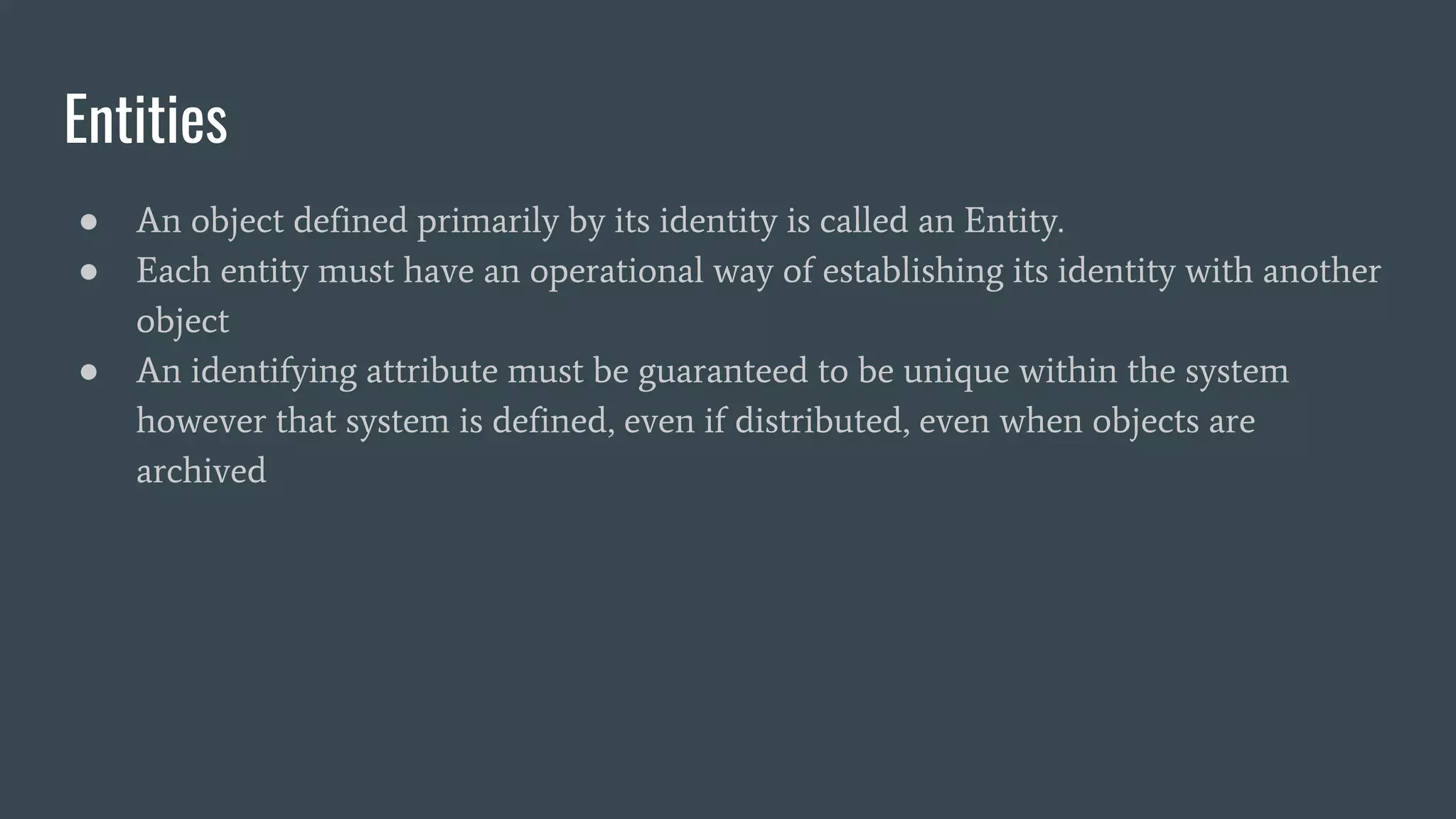 Entities
● An object defined primarily by its identity is called an Entity.
● Each entity must have an operational way of establishing its identity with another
object
● An identifying attribute must be guaranteed to be unique within the system
however that system is defined, even if distributed, even when objects are
archived
 