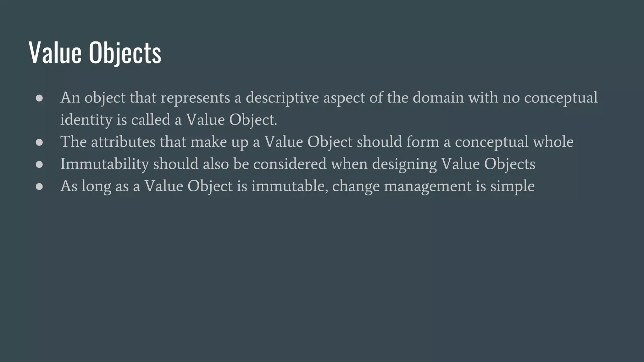 Value Objects
● An object that represents a descriptive aspect of the domain with no conceptual
identity is called a Value Object.
● The attributes that make up a Value Object should form a conceptual whole
● Immutability should also be considered when designing Value Objects
● As long as a Value Object is immutable, change management is simple
 