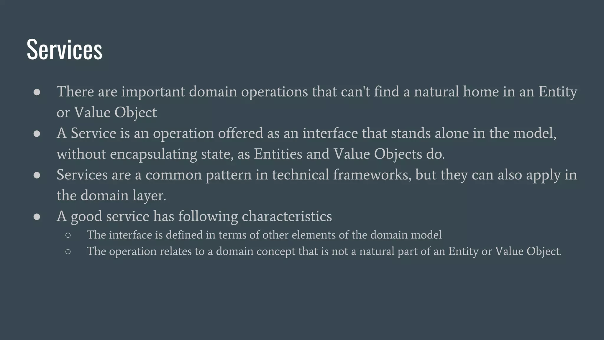 Services
● There are important domain operations that can't find a natural home in an Entity
or Value Object
● A Service is an operation offered as an interface that stands alone in the model,
without encapsulating state, as Entities and Value Objects do.
● Services are a common pattern in technical frameworks, but they can also apply in
the domain layer.
● A good service has following characteristics
○ The interface is defined in terms of other elements of the domain model
○ The operation relates to a domain concept that is not a natural part of an Entity or Value Object.
 