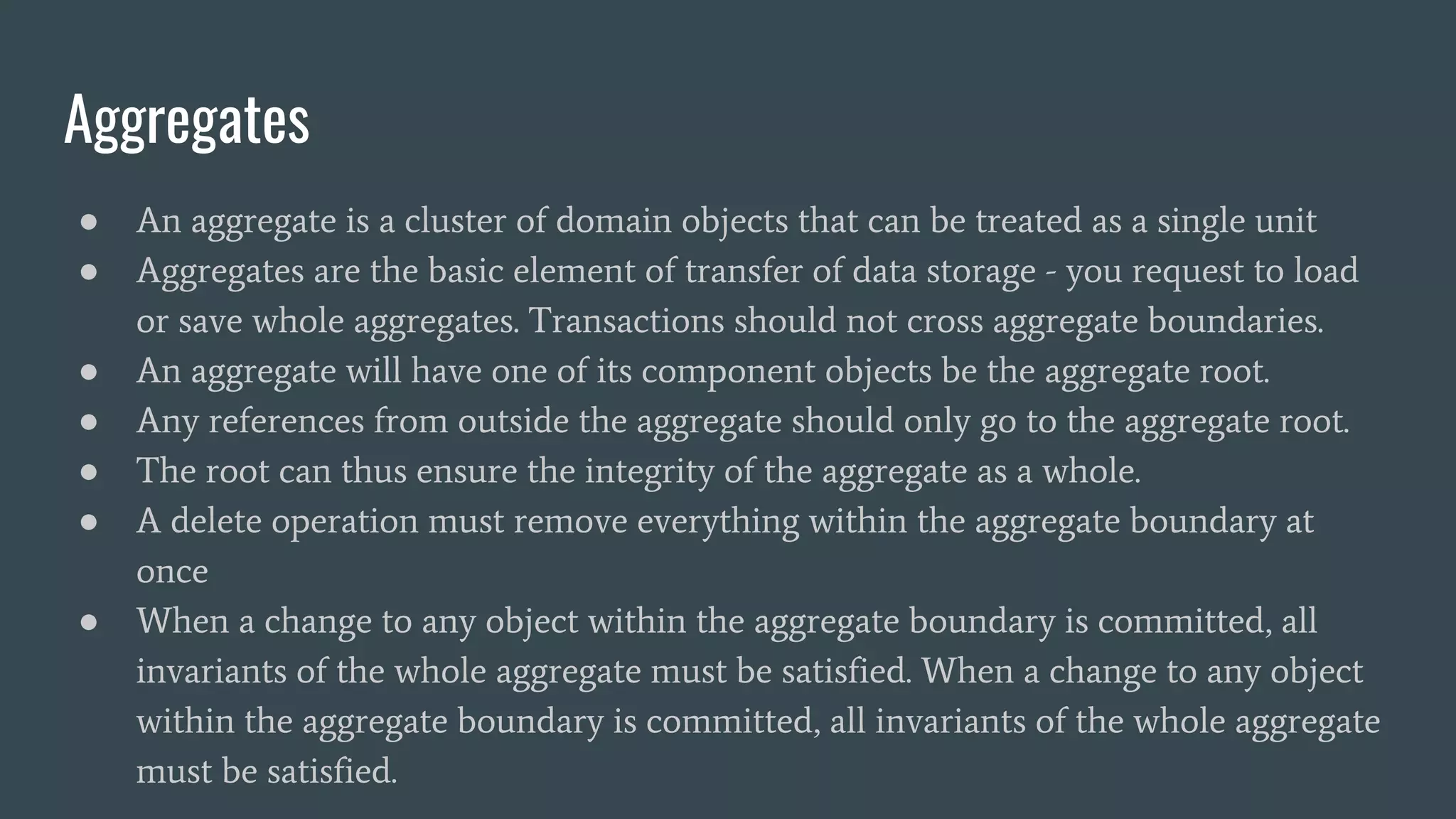 Aggregates
● An aggregate is a cluster of domain objects that can be treated as a single unit
● Aggregates are the basic element of transfer of data storage - you request to load
or save whole aggregates. Transactions should not cross aggregate boundaries.
● An aggregate will have one of its component objects be the aggregate root.
● Any references from outside the aggregate should only go to the aggregate root.
● The root can thus ensure the integrity of the aggregate as a whole.
● A delete operation must remove everything within the aggregate boundary at
once
● When a change to any object within the aggregate boundary is committed, all
invariants of the whole aggregate must be satisfied. When a change to any object
within the aggregate boundary is committed, all invariants of the whole aggregate
must be satisfied.
 