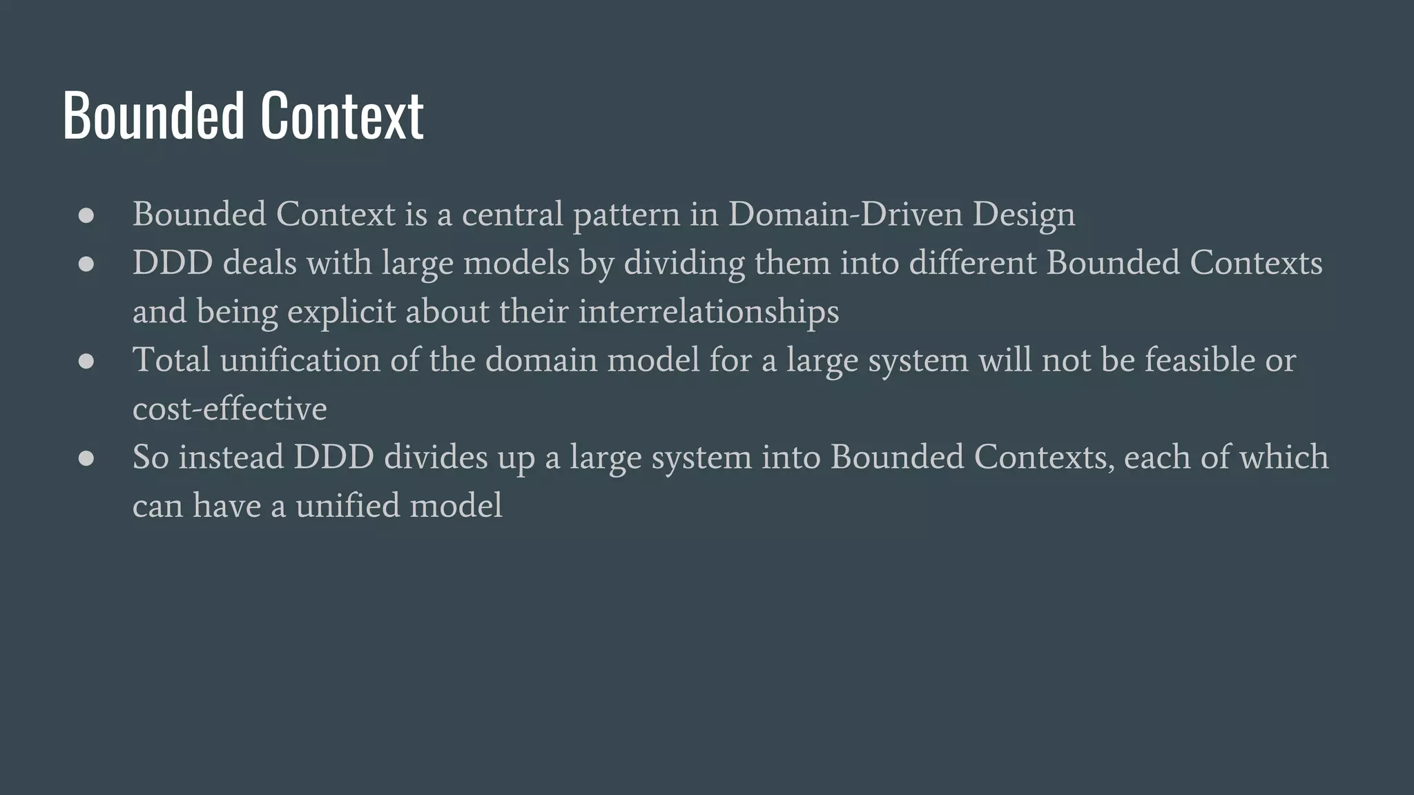 Bounded Context
● Bounded Context is a central pattern in Domain-Driven Design
● DDD deals with large models by dividing them into different Bounded Contexts
and being explicit about their interrelationships
● Total unification of the domain model for a large system will not be feasible or
cost-effective
● So instead DDD divides up a large system into Bounded Contexts, each of which
can have a unified model
 