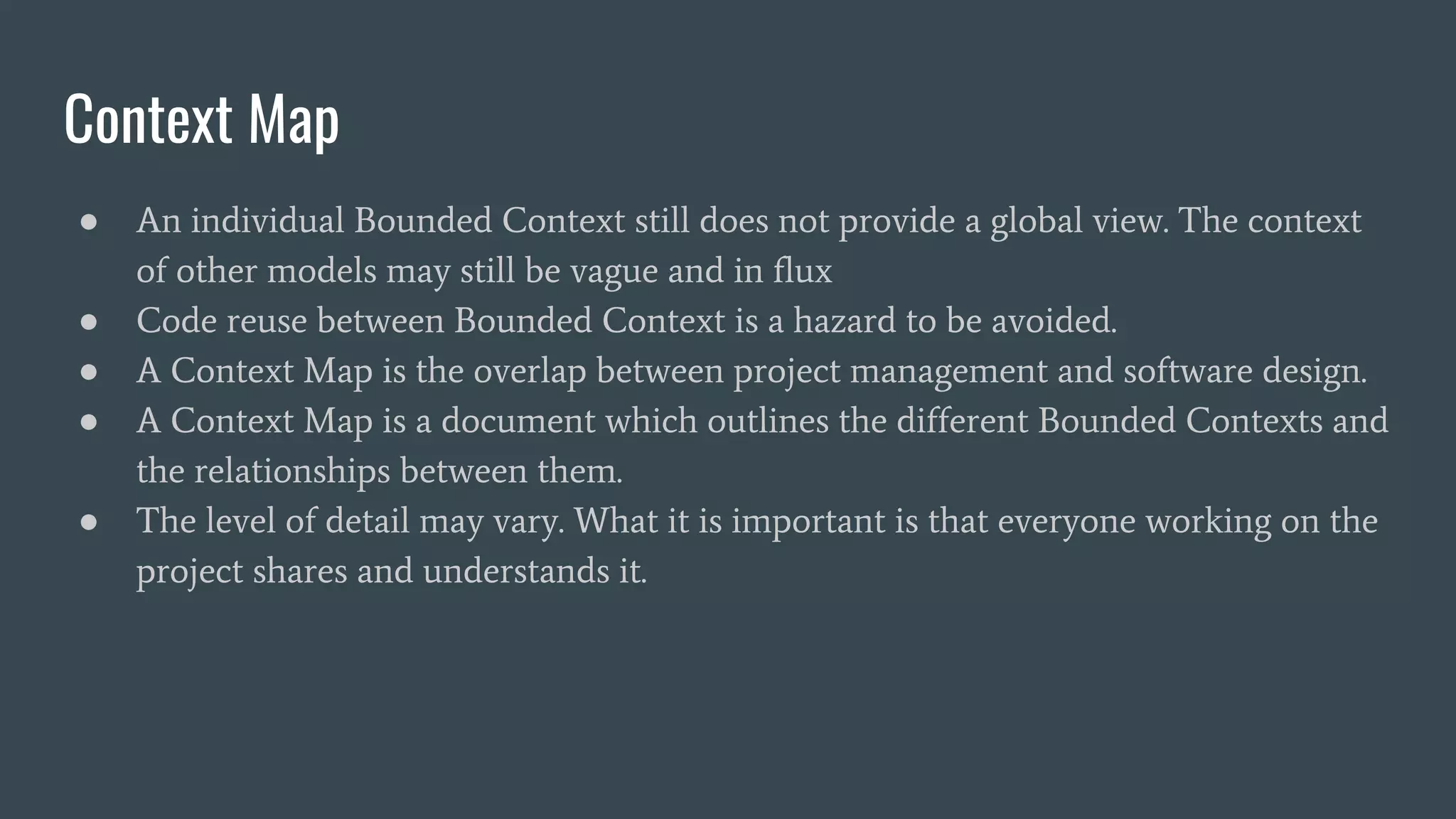 Context Map
● An individual Bounded Context still does not provide a global view. The context
of other models may still be vague and in flux
● Code reuse between Bounded Context is a hazard to be avoided.
● A Context Map is the overlap between project management and software design.
● A Context Map is a document which outlines the different Bounded Contexts and
the relationships between them.
● The level of detail may vary. What it is important is that everyone working on the
project shares and understands it.
 