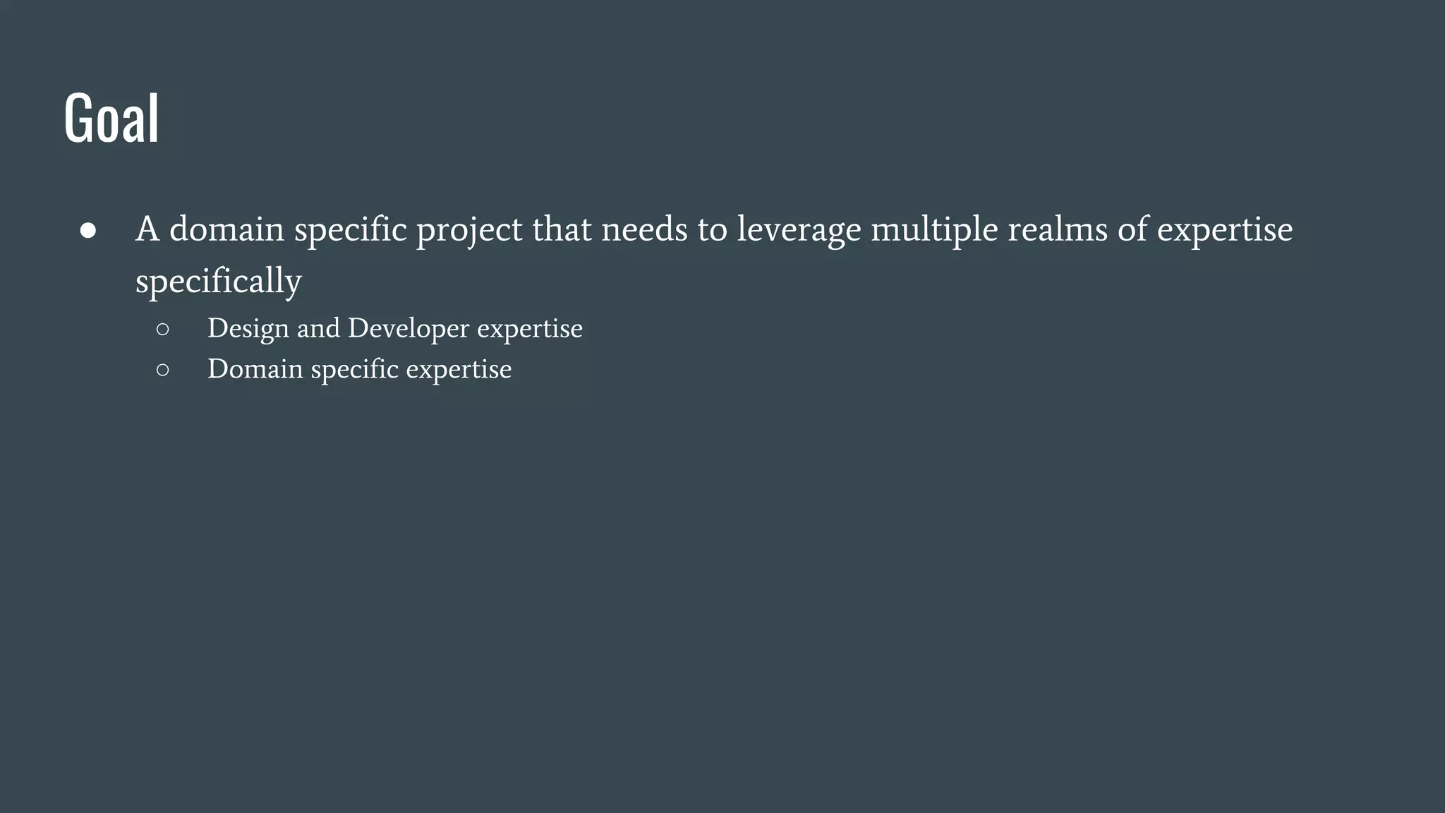 Goal
● A domain specific project that needs to leverage multiple realms of expertise
specifically
○ Design and Developer expertise
○ Domain specific expertise
 