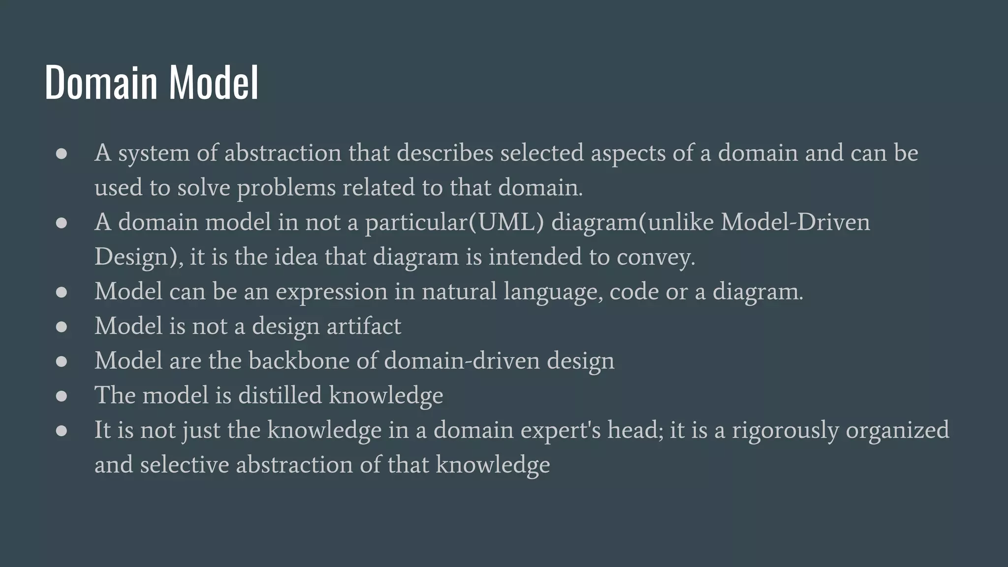 Domain Model
● A system of abstraction that describes selected aspects of a domain and can be
used to solve problems related to that domain.
● A domain model in not a particular(UML) diagram(unlike Model-Driven
Design), it is the idea that diagram is intended to convey.
● Model can be an expression in natural language, code or a diagram.
● Model is not a design artifact
● Model are the backbone of domain-driven design
● The model is distilled knowledge
● It is not just the knowledge in a domain expert's head; it is a rigorously organized
and selective abstraction of that knowledge
 