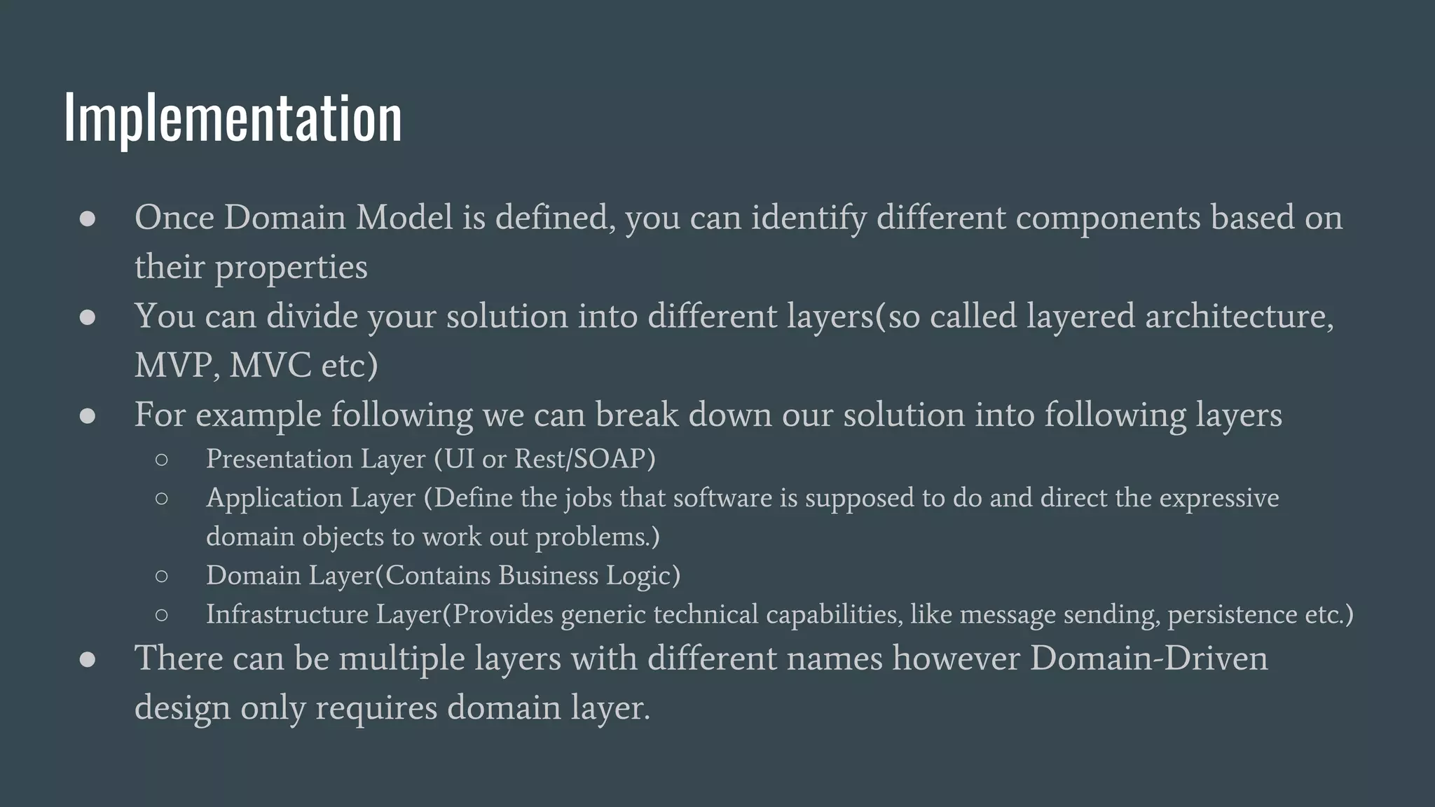 Implementation
● Once Domain Model is defined, you can identify different components based on
their properties
● You can divide your solution into different layers(so called layered architecture,
MVP, MVC etc)
● For example following we can break down our solution into following layers
○ Presentation Layer (UI or Rest/SOAP)
○ Application Layer (Define the jobs that software is supposed to do and direct the expressive
domain objects to work out problems.)
○ Domain Layer(Contains Business Logic)
○ Infrastructure Layer(Provides generic technical capabilities, like message sending, persistence etc.)
● There can be multiple layers with different names however Domain-Driven
design only requires domain layer.
 