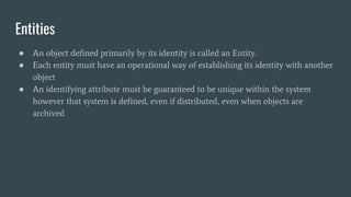 Entities
● An object defined primarily by its identity is called an Entity.
● Each entity must have an operational way of establishing its identity with another
object
● An identifying attribute must be guaranteed to be unique within the system
however that system is defined, even if distributed, even when objects are
archived
 