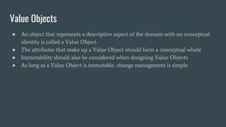 Value Objects
● An object that represents a descriptive aspect of the domain with no conceptual
identity is called a Value Object.
● The attributes that make up a Value Object should form a conceptual whole
● Immutability should also be considered when designing Value Objects
● As long as a Value Object is immutable, change management is simple
 