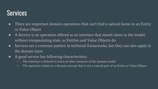 Services
● There are important domain operations that can't find a natural home in an Entity
or Value Object
● A Service is an operation offered as an interface that stands alone in the model,
without encapsulating state, as Entities and Value Objects do.
● Services are a common pattern in technical frameworks, but they can also apply in
the domain layer.
● A good service has following characteristics
○ The interface is defined in terms of other elements of the domain model
○ The operation relates to a domain concept that is not a natural part of an Entity or Value Object.
 