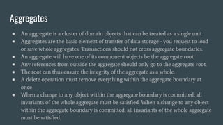 Aggregates
● An aggregate is a cluster of domain objects that can be treated as a single unit
● Aggregates are the basic element of transfer of data storage - you request to load
or save whole aggregates. Transactions should not cross aggregate boundaries.
● An aggregate will have one of its component objects be the aggregate root.
● Any references from outside the aggregate should only go to the aggregate root.
● The root can thus ensure the integrity of the aggregate as a whole.
● A delete operation must remove everything within the aggregate boundary at
once
● When a change to any object within the aggregate boundary is committed, all
invariants of the whole aggregate must be satisfied. When a change to any object
within the aggregate boundary is committed, all invariants of the whole aggregate
must be satisfied.
 