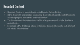 Bounded Context
● Bounded Context is a central pattern in Domain-Driven Design
● DDD deals with large models by dividing them into different Bounded Contexts
and being explicit about their interrelationships
● Total unification of the domain model for a large system will not be feasible or
cost-effective
● So instead DDD divides up a large system into Bounded Contexts, each of which
can have a unified model
 