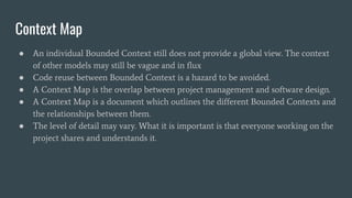 Context Map
● An individual Bounded Context still does not provide a global view. The context
of other models may still be vague and in flux
● Code reuse between Bounded Context is a hazard to be avoided.
● A Context Map is the overlap between project management and software design.
● A Context Map is a document which outlines the different Bounded Contexts and
the relationships between them.
● The level of detail may vary. What it is important is that everyone working on the
project shares and understands it.
 
