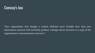Conway's law
“Any organization that designs a system (defined more broadly here than just
information systems) will inevitably produce a design whose structure is a copy of the
organization's communication structure.”
 