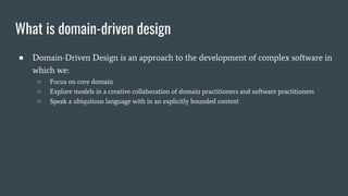 What is domain-driven design
● Domain-Driven Design is an approach to the development of complex software in
which we:
○ Focus on core domain
○ Explore models in a creative collaboration of domain practitioners and software practitioners
○ Speak a ubiquitous language with in an explicitly bounded context
 