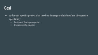 Goal
● A domain specific project that needs to leverage multiple realms of expertise
specifically
○ Design and Developer expertise
○ Domain specific expertise
 